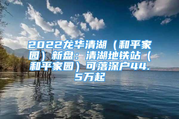 2022龍華清湖（和平家園）新盤：清湖地鐵站（和平家園）可落深戶44.5萬起