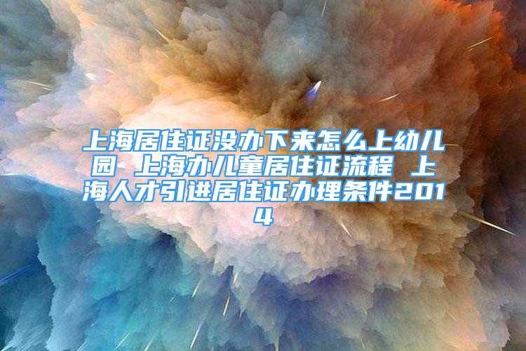 上海居住證沒辦下來怎么上幼兒園 上海辦兒童居住證流程 上海人才引進(jìn)居住證辦理條件2014