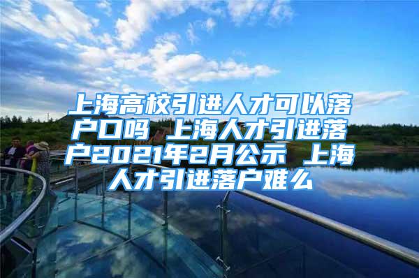 上海高校引進(jìn)人才可以落戶口嗎 上海人才引進(jìn)落戶2021年2月公示 上海人才引進(jìn)落戶難么