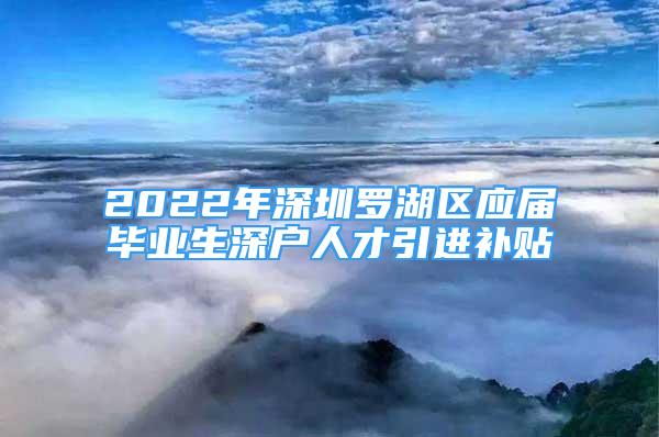 2022年深圳羅湖區(qū)應(yīng)屆畢業(yè)生深戶人才引進(jìn)補貼