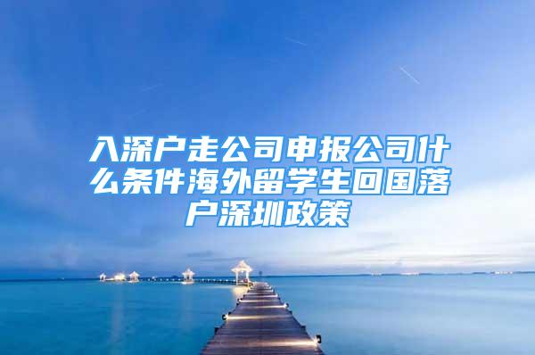 入深戶走公司申報公司什么條件海外留學(xué)生回國落戶深圳政策