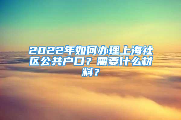 2022年如何辦理上海社區(qū)公共戶口？需要什么材料？