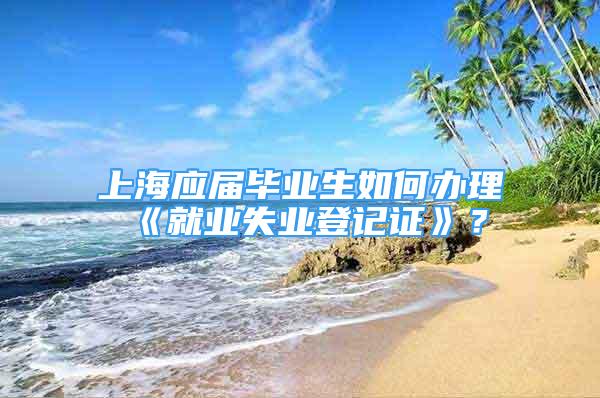 上海應屆畢業(yè)生如何辦理《就業(yè)失業(yè)登記證》？