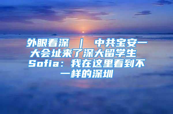 外眼看深 ｜ 中共寶安一大會(huì)址來(lái)了深大留學(xué)生 Sofia：我在這里看到不一樣的深圳