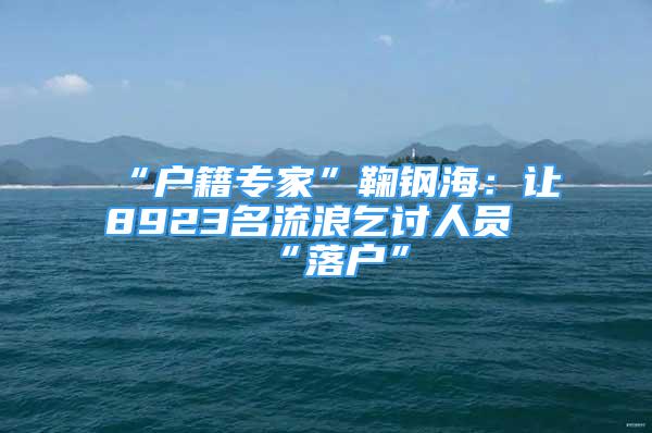 “戶籍專家”鞠鋼海：讓8923名流浪乞討人員“落戶”