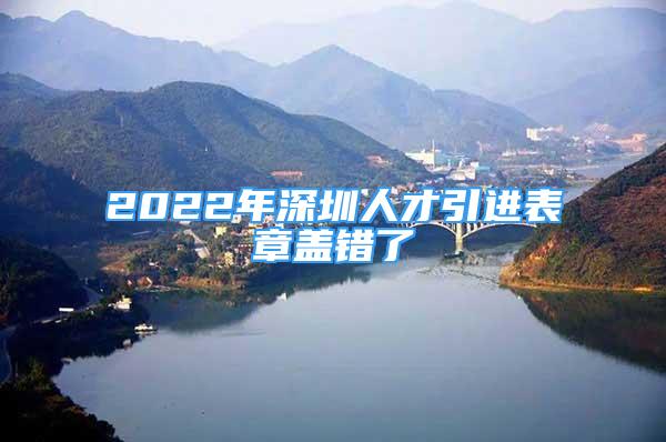 2022年深圳人才引進表章蓋錯了