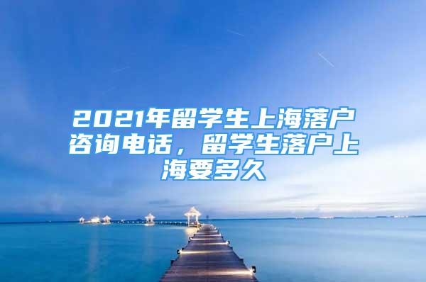 2021年留學(xué)生上海落戶咨詢電話，留學(xué)生落戶上海要多久