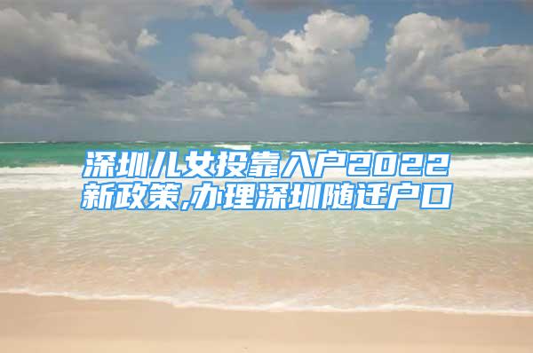 深圳兒女投靠入戶2022新政策,辦理深圳隨遷戶口