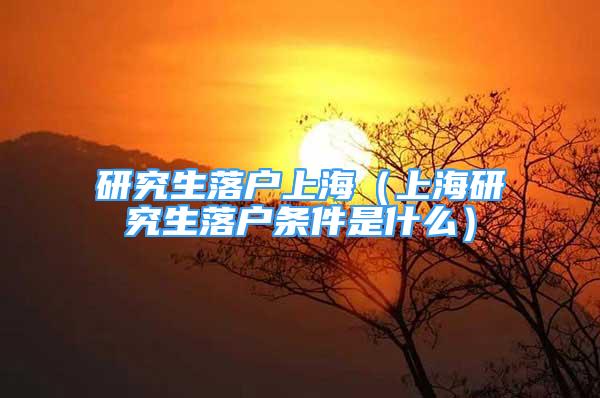 研究生落戶上海（上海研究生落戶條件是什么）