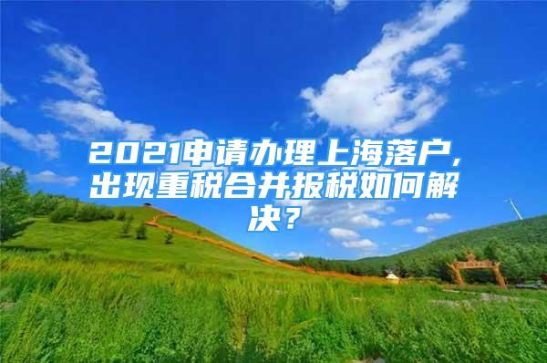 2021申請辦理上海落戶,出現(xiàn)重稅合并報稅如何解決？