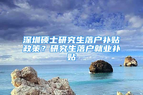 深圳碩士研究生落戶補(bǔ)貼政策？研究生落戶就業(yè)補(bǔ)貼