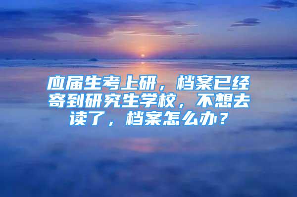 應屆生考上研，檔案已經寄到研究生學校，不想去讀了，檔案怎么辦？