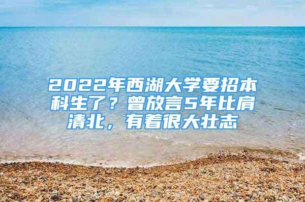 2022年西湖大學(xué)要招本科生了？曾放言5年比肩清北，有著很大壯志