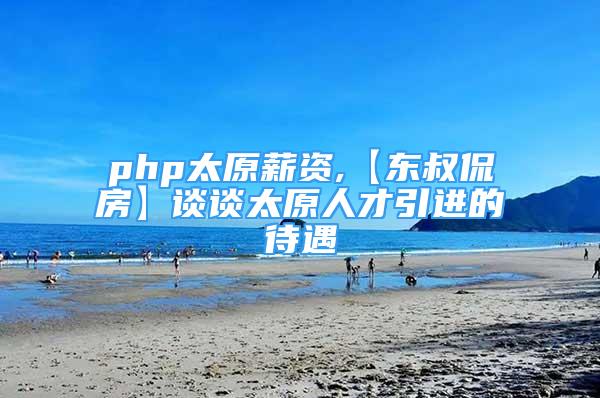 php太原薪資,【東叔侃房】談?wù)勌瞬乓M的待遇