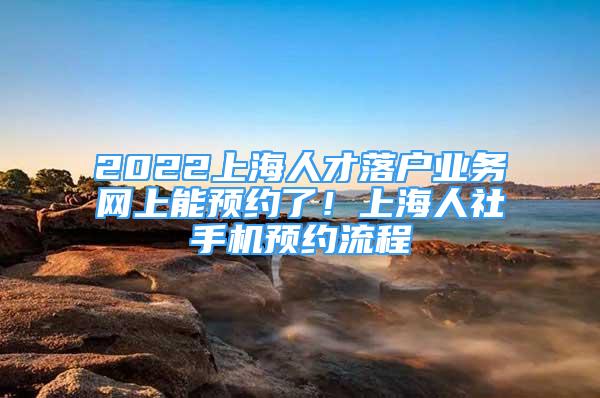 2022上海人才落戶業(yè)務(wù)網(wǎng)上能預(yù)約了！上海人社手機預(yù)約流程