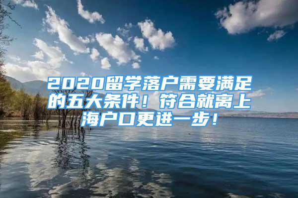 2020留學(xué)落戶需要滿足的五大條件！符合就離上海戶口更進(jìn)一步！