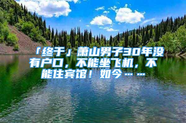 「終于」蕭山男子30年沒有戶口，不能坐飛機(jī)，不能住賓館！如今……