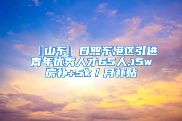 『山東』日照東港區(qū)引進(jìn)青年優(yōu)秀人才65人,15w房補+5k／月補貼