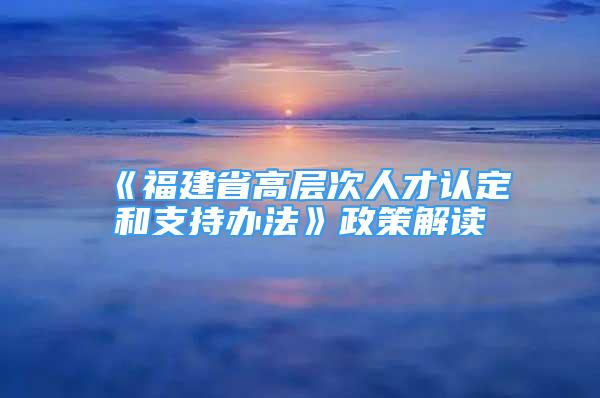 《福建省高層次人才認(rèn)定和支持辦法》政策解讀