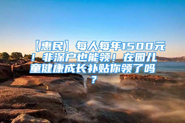 【惠民】每人每年1500元！非深戶也能領(lǐng)！在園兒童健康成長(zhǎng)補(bǔ)貼你領(lǐng)了嗎？