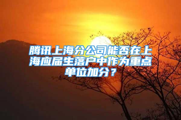 騰訊上海分公司能否在上海應(yīng)屆生落戶中作為重點單位加分？