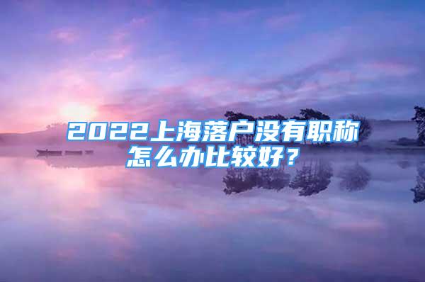 2022上海落戶(hù)沒(méi)有職稱(chēng)怎么辦比較好？