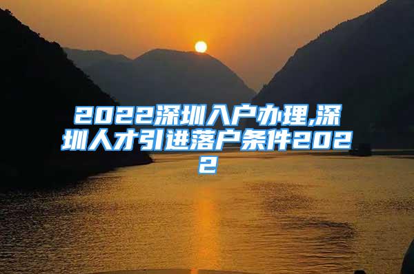 2022深圳入戶辦理,深圳人才引進落戶條件2022