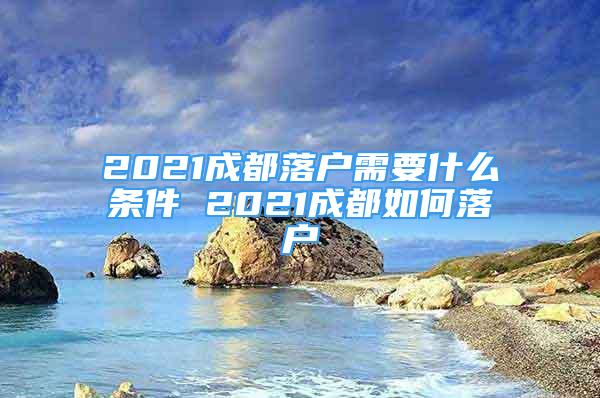 2021成都落戶需要什么條件 2021成都如何落戶