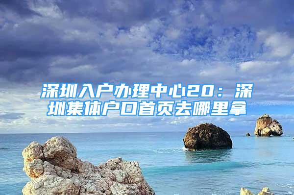 深圳入戶辦理中心20：深圳集體戶口首頁(yè)去哪里拿