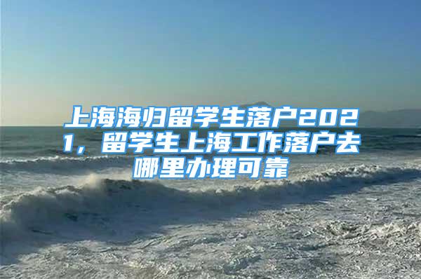 上海海歸留學(xué)生落戶2021，留學(xué)生上海工作落戶去哪里辦理可靠