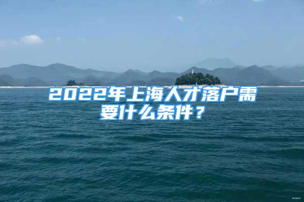 2022年上海人才落戶需要什么條件？