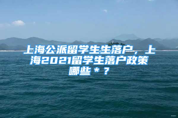 上海公派留學生生落戶，上海2021留學生落戶政策哪些＊？