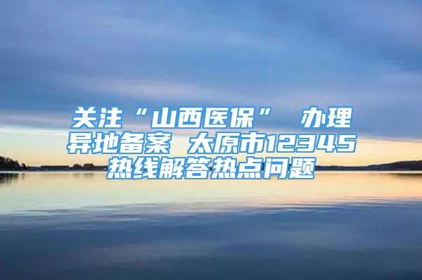 關(guān)注“山西醫(yī)?！?辦理異地備案 太原市12345熱線解答熱點(diǎn)問題