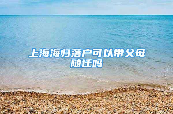 上海海歸落戶可以帶父母隨遷嗎