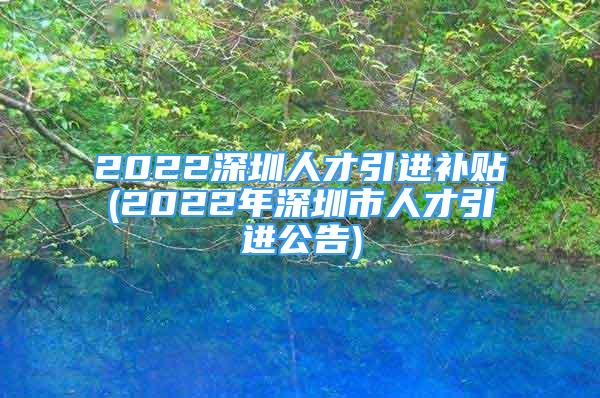 2022深圳人才引進(jìn)補(bǔ)貼(2022年深圳市人才引進(jìn)公告)