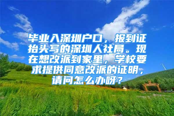 畢業(yè)入深圳戶口，報到證抬頭寫的深圳人社局?，F(xiàn)在想改派到家里，學(xué)校要求提供同意改派的證明，請問怎么辦呀？