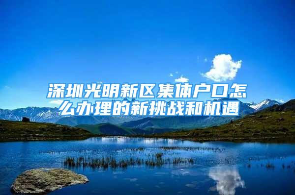 深圳光明新區(qū)集體戶口怎么辦理的新挑戰(zhàn)和機遇