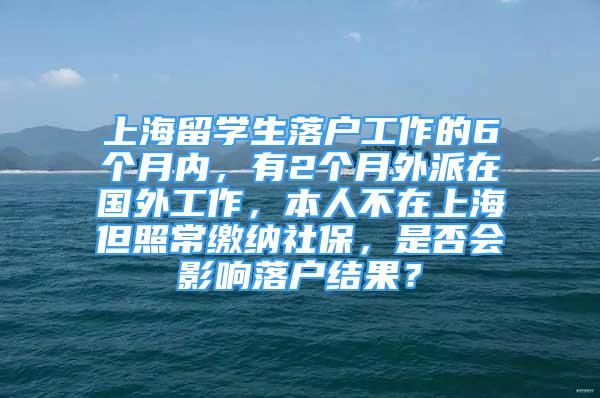 上海留學(xué)生落戶工作的6個(gè)月內(nèi)，有2個(gè)月外派在國(guó)外工作，本人不在上海但照常繳納社保，是否會(huì)影響落戶結(jié)果？