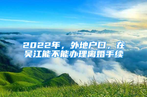 2022年，外地戶口，在吳江能不能辦理離婚手續(xù)