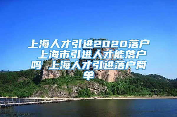 上海人才引進2020落戶 上海市引進人才能落戶嗎 上海人才引進落戶簡單