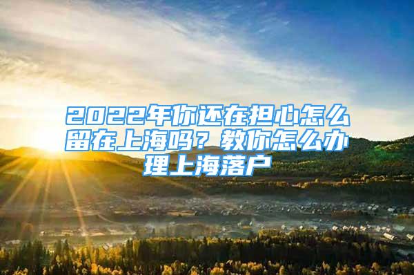 2022年你還在擔(dān)心怎么留在上海嗎？教你怎么辦理上海落戶