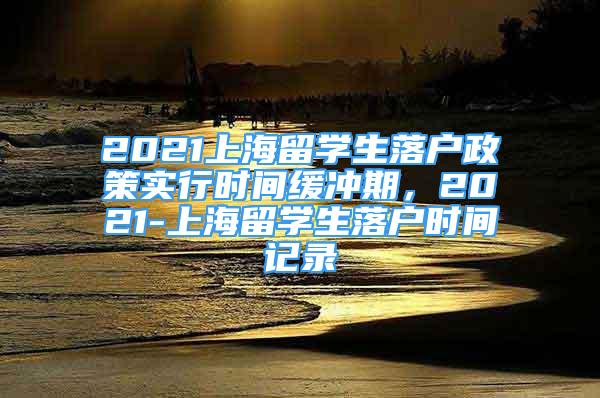 2021上海留學(xué)生落戶政策實(shí)行時(shí)間緩沖期，2021-上海留學(xué)生落戶時(shí)間記錄