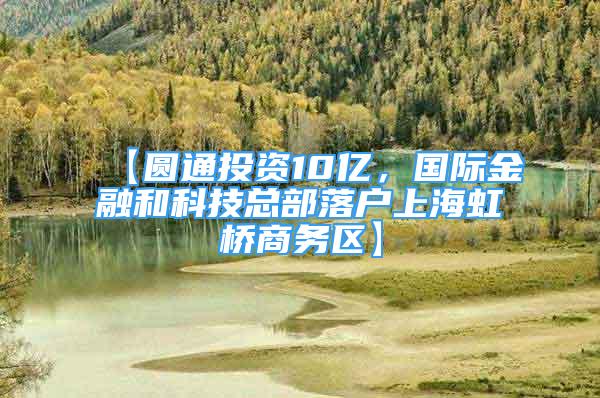 【圓通投資10億，國(guó)際金融和科技總部落戶上海虹橋商務(wù)區(qū)】