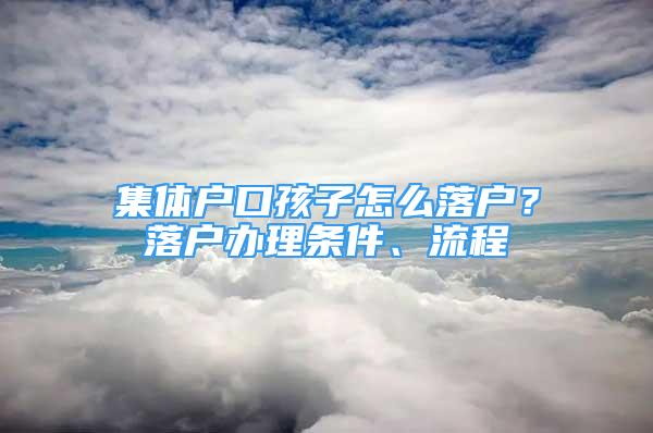 集體戶口孩子怎么落戶？落戶辦理?xiàng)l件、流程