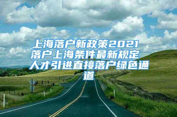 上海落戶新政策2021 落戶上海條件最新規(guī)定 人才引進(jìn)直接落戶綠色通道