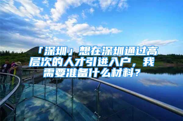 「深圳」想在深圳通過高層次的人才引進入戶，我需要準備什么材料？