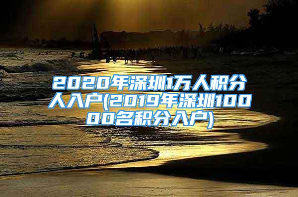 2020年深圳1萬(wàn)人積分人入戶(2019年深圳10000名積分入戶)