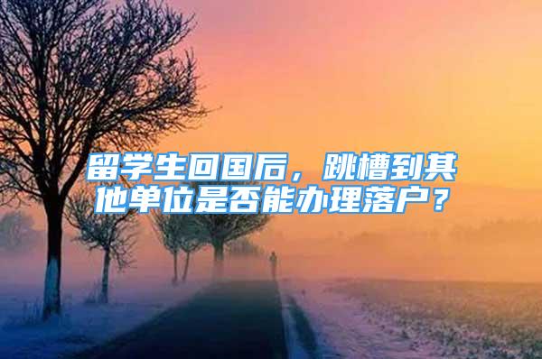 留學生回國后，跳槽到其他單位是否能辦理落戶？