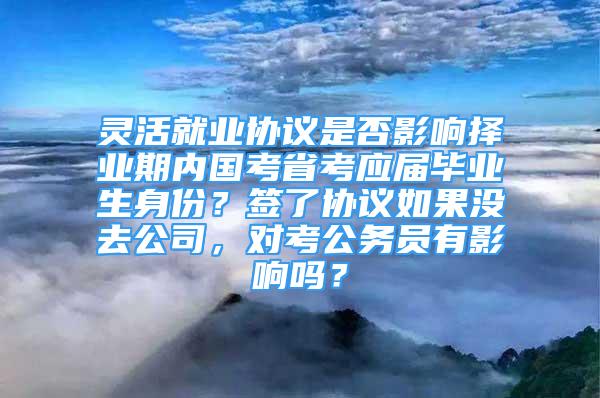 靈活就業(yè)協(xié)議是否影響擇業(yè)期內(nèi)國考省考應(yīng)屆畢業(yè)生身份？簽了協(xié)議如果沒去公司，對考公務(wù)員有影響嗎？