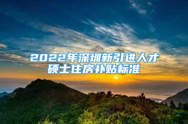 2022年深圳新引進人才碩士住房補貼標(biāo)準(zhǔn)